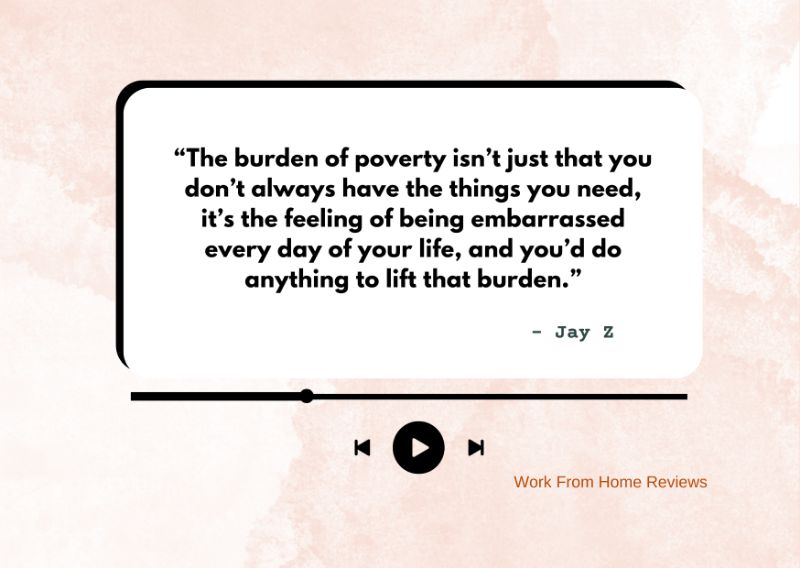 “The burden of poverty isn’t just that you don’t always have the things you need, it’s the feeling of being embarrassed every day of your life, and you’d do anything to lift that burden.” – Jay Z Quote