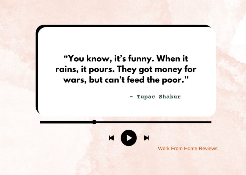 “You know, it’s funny. When it rains, it pours. They got money for wars, but can’t feed the poor.” – Tupac Shakur Quote